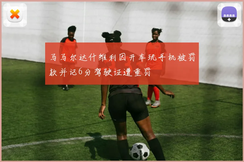 马马尔达什维利因开车玩手机被罚款并记6分驾驶证遭重罚