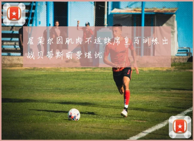 居莱尔因肌肉不适缺席皇马训练出战贝蒂斯前景堪忧