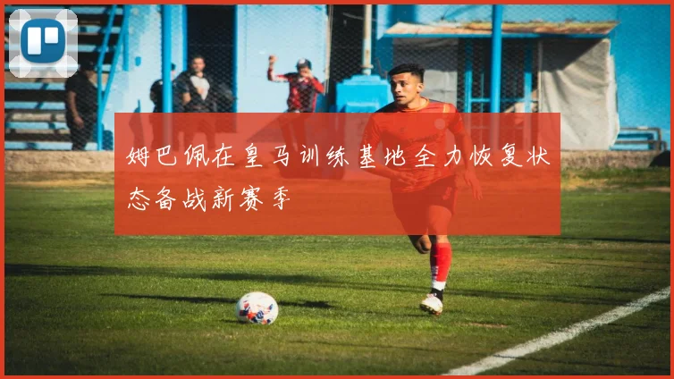 姆巴佩在皇马训练基地全力恢复状态备战新赛季