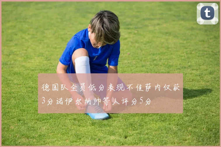 德国队全员低分表现不佳萨内仅获3分诺伊尔纳帅等人评分5分