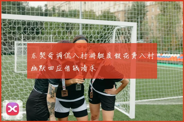 东契奇调侃八村游艇度假花费八村幽默回应借钱请求
