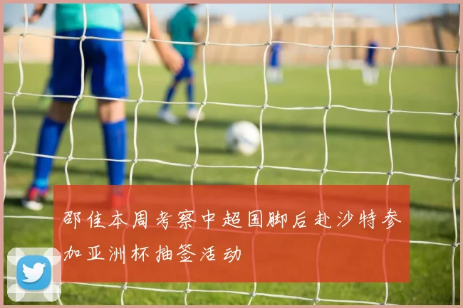 邵佳本周考察中超国脚后赴沙特参加亚洲杯抽签活动