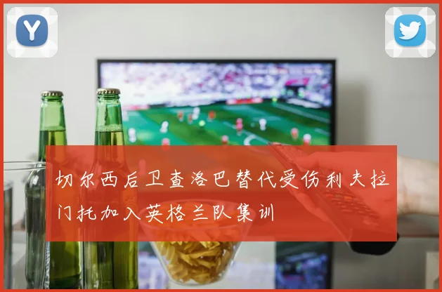 切尔西后卫查洛巴替代受伤利夫拉门托加入英格兰队集训