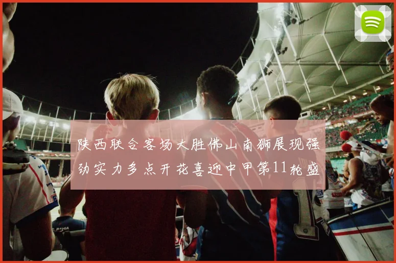 陕西联合客场大胜佛山南狮展现强劲实力多点开花喜迎中甲第11轮盛宴