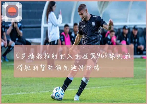 C罗精彩推射打入生涯第969球利雅得胜利暂时领先迪拜祈祷