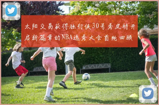 太阳交易获得独行侠30号秀皮特开启新篇章的NBA选秀大会首轮回顾