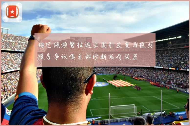 姆巴佩频繁往返法国引发皇马医疗报告争议俱乐部诊断或存误差