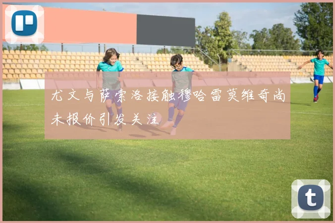 尤文与萨索洛接触穆哈雷莫维奇尚未报价引发关注