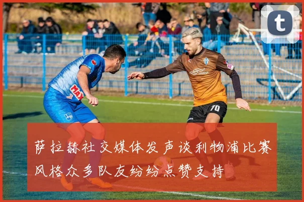 萨拉赫社交媒体发声谈利物浦比赛风格众多队友纷纷点赞支持