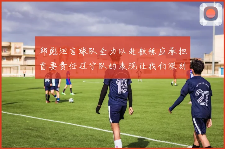 邱彪坦言球队全力以赴教练应承担首要责任辽宁队的表现让我们深刻反思