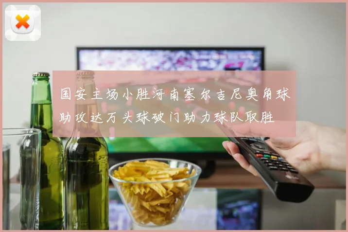国安主场小胜河南塞尔吉尼奥角球助攻达万头球破门助力球队取胜