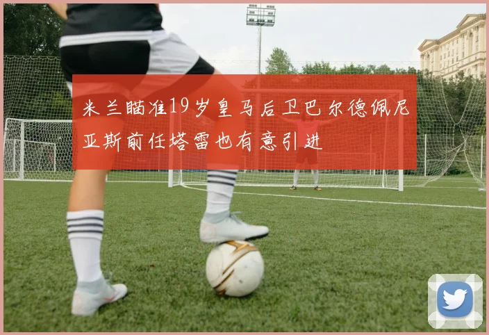 米兰瞄准19岁皇马后卫巴尔德佩尼亚斯前任塔雷也有意引进
