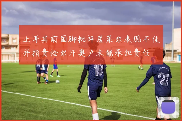 土耳其前国脚批评居莱尔表现不佳并指责恰尔汗奥卢未能承担责任