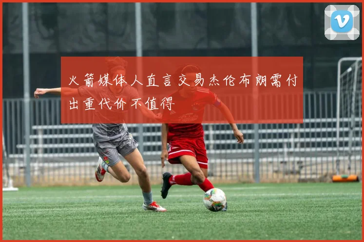 火箭媒体人直言交易杰伦布朗需付出重代价不值得