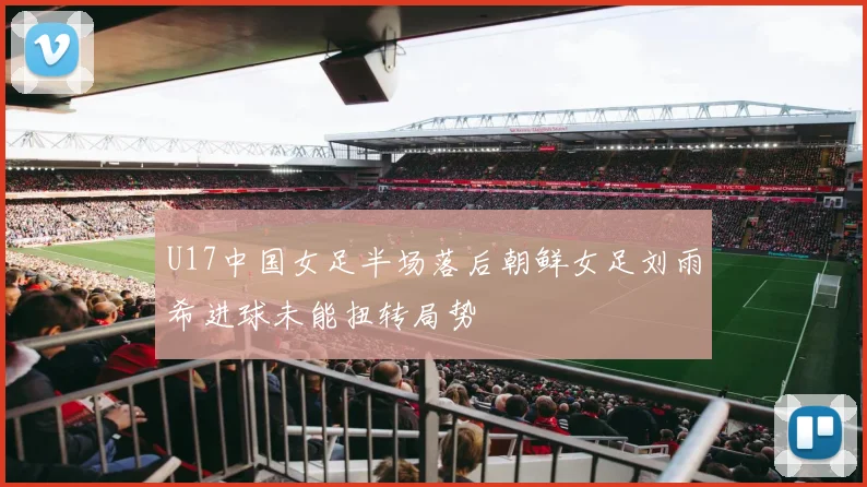 U17中国女足半场落后朝鲜女足刘雨希进球未能扭转局势
