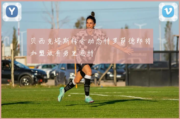 贝西克塔斯转会动态特罗萨德即将加盟放弃劳里恩特