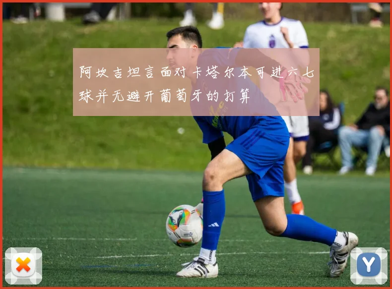 阿坎吉坦言面对卡塔尔本可进六七球并无避开葡萄牙的打算