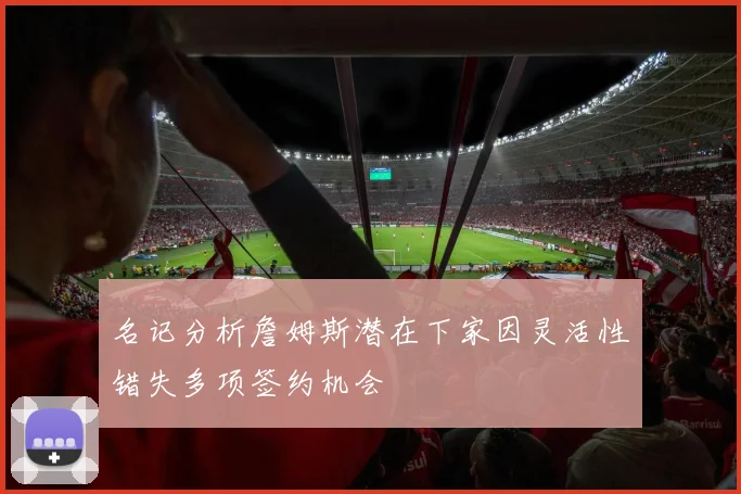名记分析詹姆斯潜在下家因灵活性错失多项签约机会