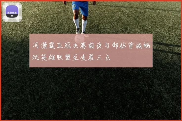 冯潇霆亚冠决赛前夜与郜林曾诚畅玩英雄联盟至凌晨三点