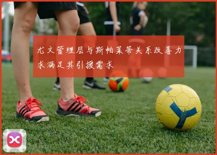 尤文管理层与斯帕莱蒂关系改善力求满足其引援需求