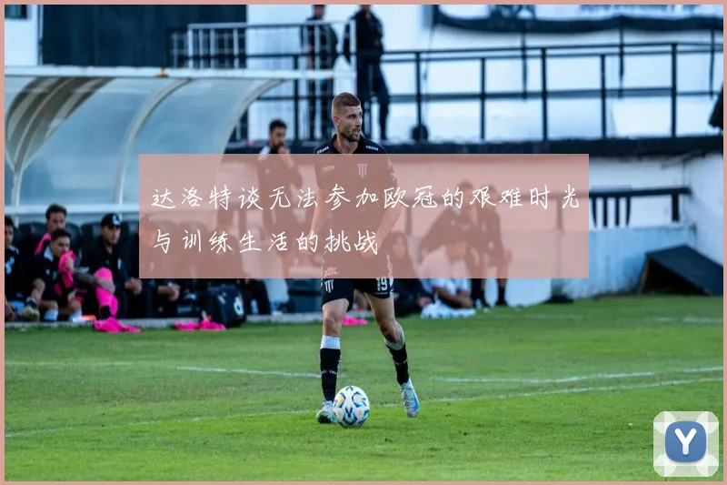 达洛特谈无法参加欧冠的艰难时光与训练生活的挑战