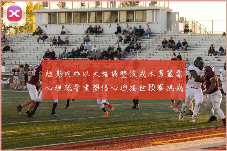 短期内难以大幅调整技战术男篮需心理疏导重塑信心迎接世预赛挑战