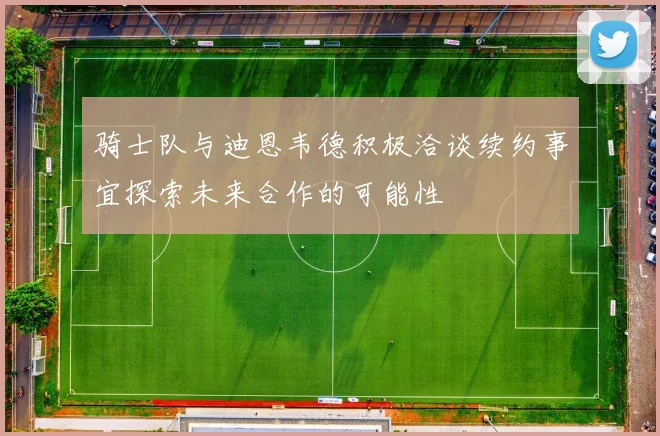 骑士队与迪恩韦德积极洽谈续约事宜探索未来合作的可能性