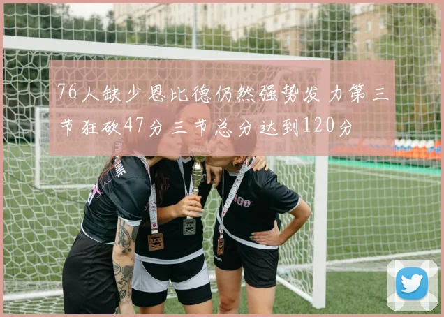 76人缺少恩比德仍然强势发力第三节狂砍47分三节总分达到120分