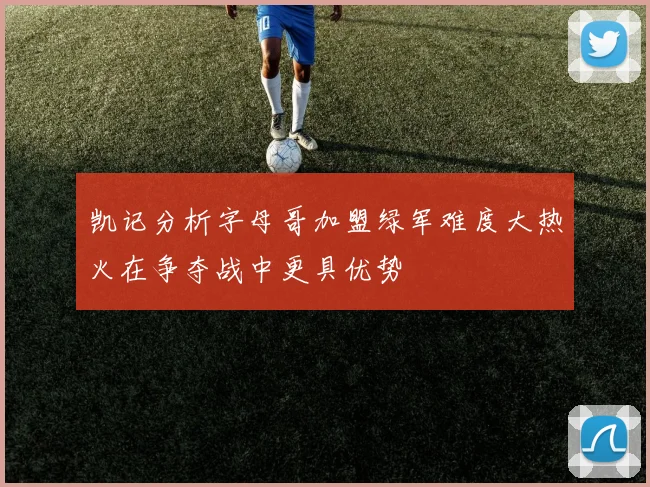 凯记分析字母哥加盟绿军难度大热火在争夺战中更具优势