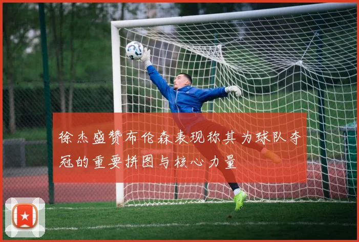 徐杰盛赞布伦森表现称其为球队夺冠的重要拼图与核心力量
