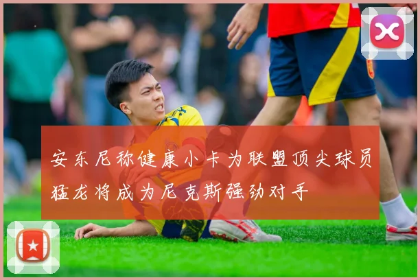 安东尼称健康小卡为联盟顶尖球员猛龙将成为尼克斯强劲对手