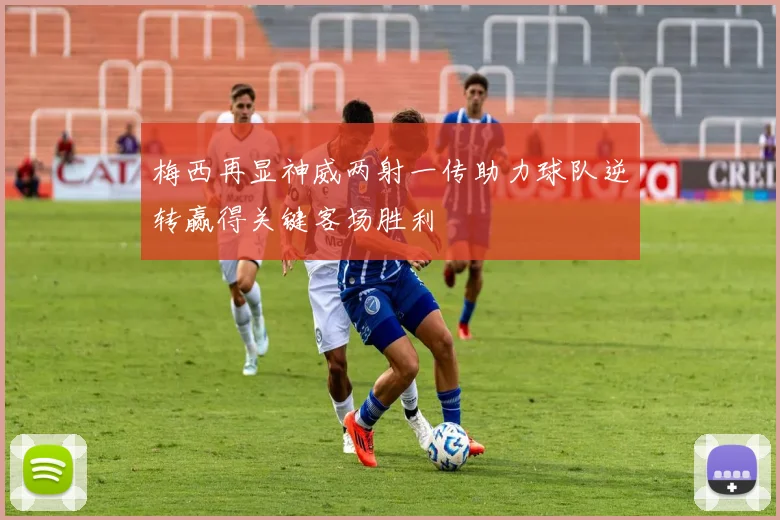 梅西再显神威两射一传助力球队逆转赢得关键客场胜利
