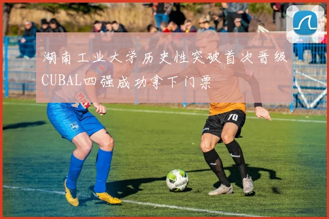 湖南工业大学历史性突破首次晋级CUBAL四强成功拿下门票