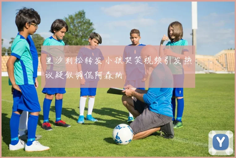 里沙利松转发小孩哭笑视频引发热议疑似调侃阿森纳